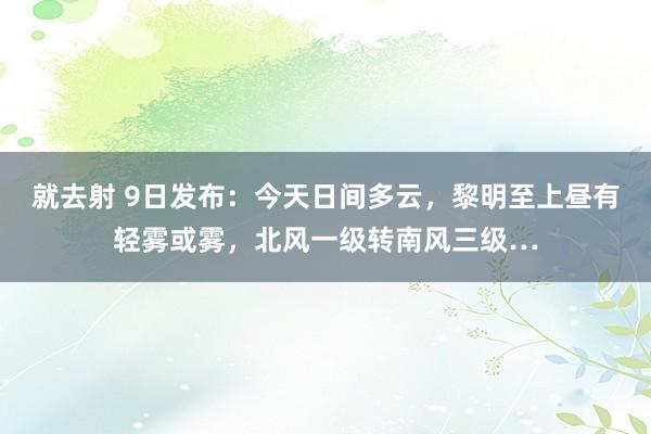 就去射 9日发布：今天日间多云，黎明至上昼有轻雾或雾，北风一级转南风三级…