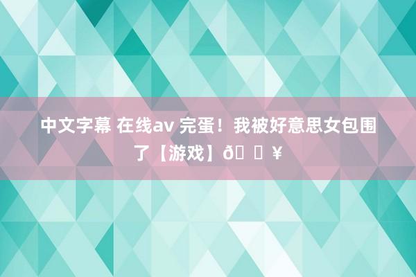 中文字幕 在线av 完蛋！我被好意思女包围了【游戏】🔥