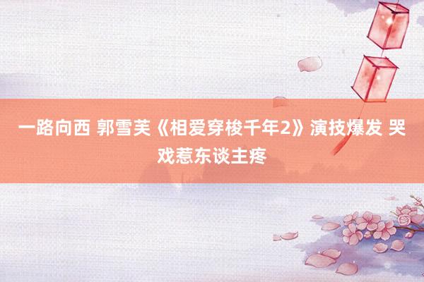 一路向西 郭雪芙《相爱穿梭千年2》演技爆发 哭戏惹东谈主疼