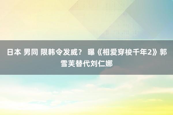 日本 男同 限韩令发威？ 曝《相爱穿梭千年2》郭雪芙替代刘仁娜