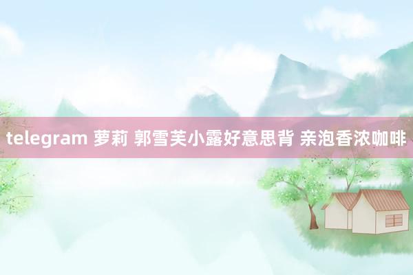 telegram 萝莉 郭雪芙小露好意思背 亲泡香浓咖啡