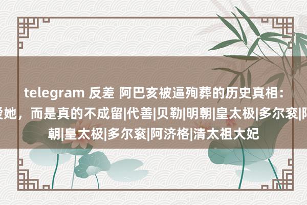 telegram 反差 阿巴亥被逼殉葬的历史真相：并非努尔哈赤太爱她，而是真的不成留|代善|贝勒|明朝|皇太极|多尔衮|阿济格|清太祖大妃