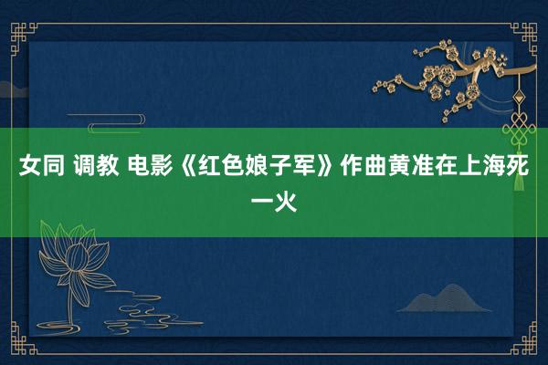 女同 调教 电影《红色娘子军》作曲黄准在上海死一火