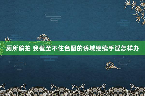 厕所偷拍 我截至不住色图的诱域继续手淫怎样办