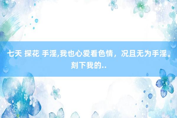 七天 探花 手淫，我也心爱看色情，况且无为手淫。刻下我的..