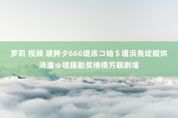 萝莉 视频 瑗胯タ666缇庡コ妯＄壒浜轰綋鑹烘湳瀹ゅ唴鎽勫奖楂樻竻鍥剧墖