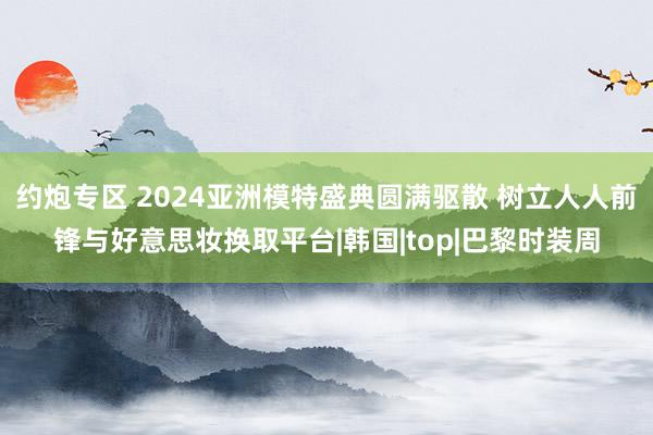 约炮专区 2024亚洲模特盛典圆满驱散 树立人人前锋与好意思妆换取平台|韩国|top|巴黎时装周