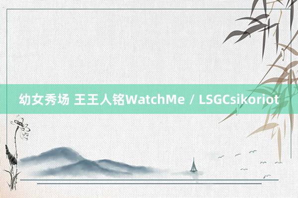 幼女秀场 王王人铭WatchMe / LSGCsikoriot