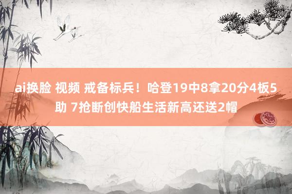 ai换脸 视频 戒备标兵！哈登19中8拿20分4板5助 7抢断创快船生活新高还送2帽