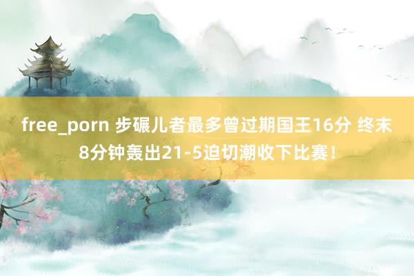 free_porn 步碾儿者最多曾过期国王16分 终末8分钟轰出21-5迫切潮收下比赛！
